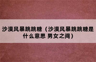 沙漠风暴跳跳糖（沙漠风暴跳跳糖是什么意思 男女之间）